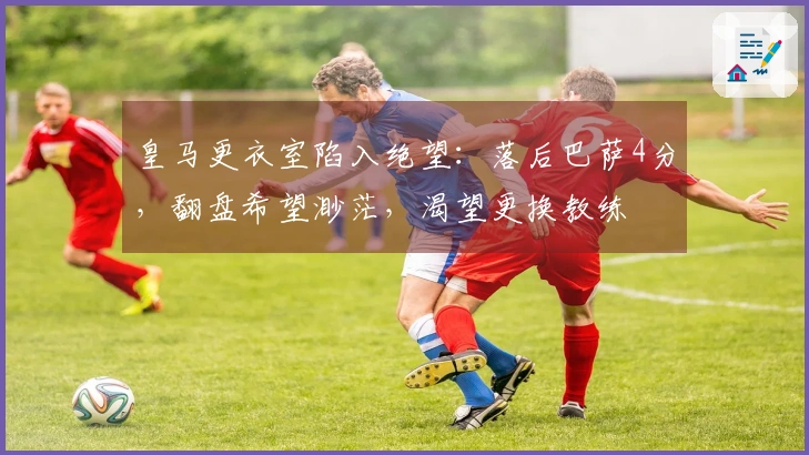皇马更衣室陷入绝望：落后巴萨4分，翻盘希望渺茫，渴望更换教练