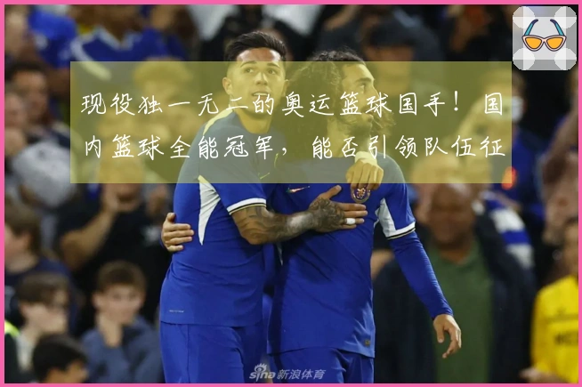 现役独一无二的奥运篮球国手！国内篮球全能冠军，能否引领队伍征战洛杉矶？
