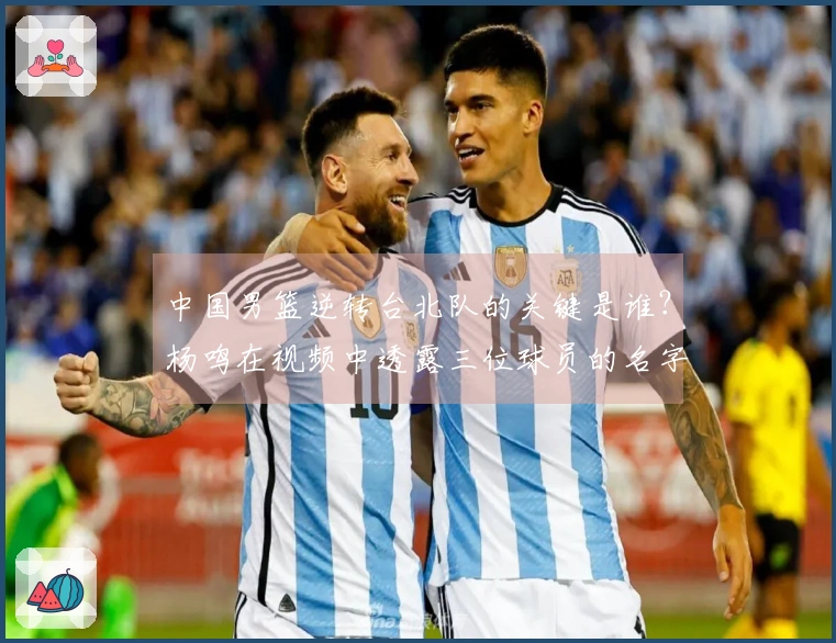 中国男篮逆转台北队的关键是谁？杨鸣在视频中透露三位球员的名字