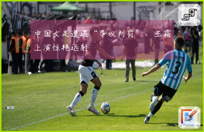 中国女足遭遇“争议判罚”，王霜上演惊艳远射