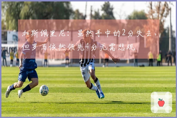 加斯佩里尼：虽然手中的2分失去，但罗马依然领先4分无需悲观