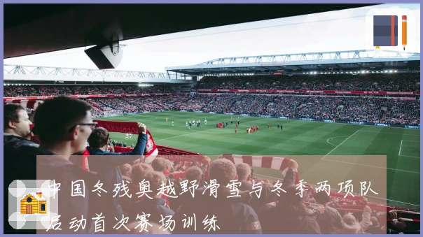 中国冬残奥越野滑雪与冬季两项队启动首次赛场训练