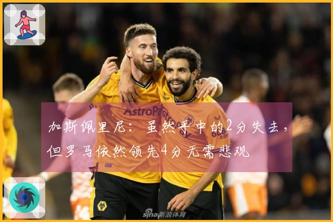 加斯佩里尼：虽然手中的2分失去，但罗马依然领先4分无需悲观