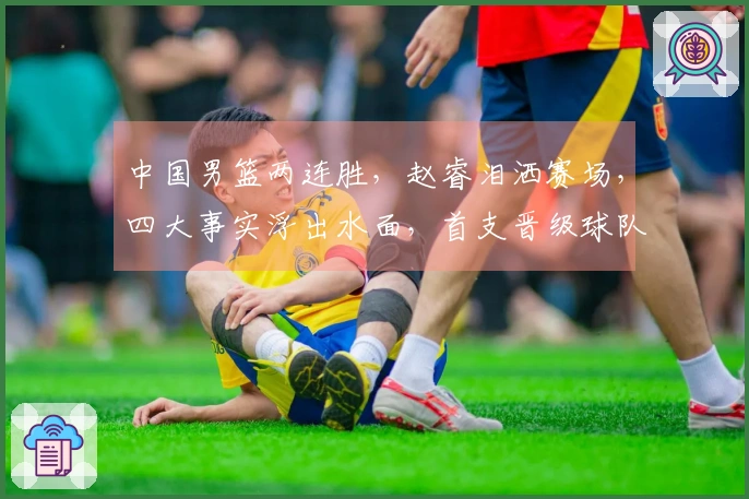 中国男篮两连胜，赵睿泪洒赛场，四大事实浮出水面，首支晋级球队正式诞生