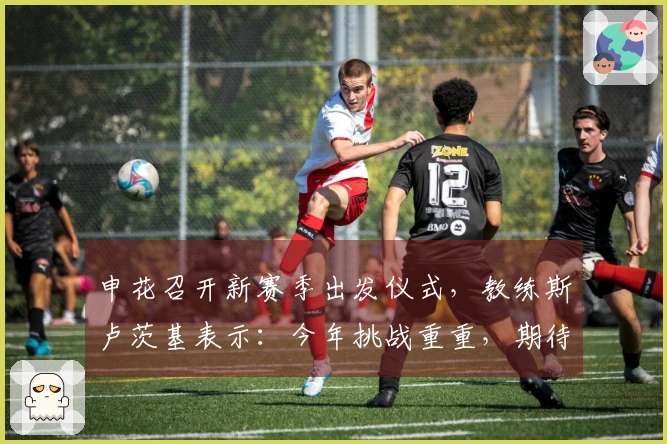 申花召开新赛季出发仪式，教练斯卢茨基表示：今年挑战重重，期待球迷的支持