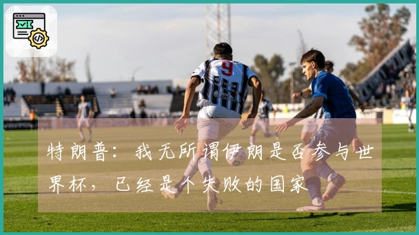 特朗普：我无所谓伊朗是否参与世界杯，已经是个失败的国家