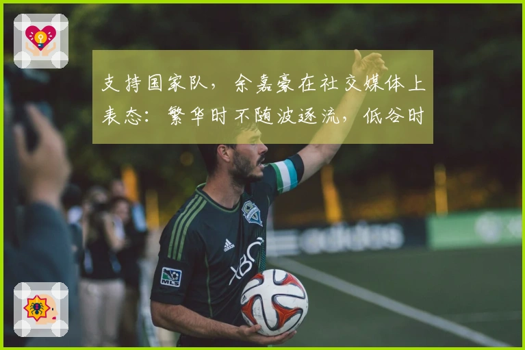 支持国家队，余嘉豪在社交媒体上表态：繁华时不随波逐流，低谷时绝不缺席