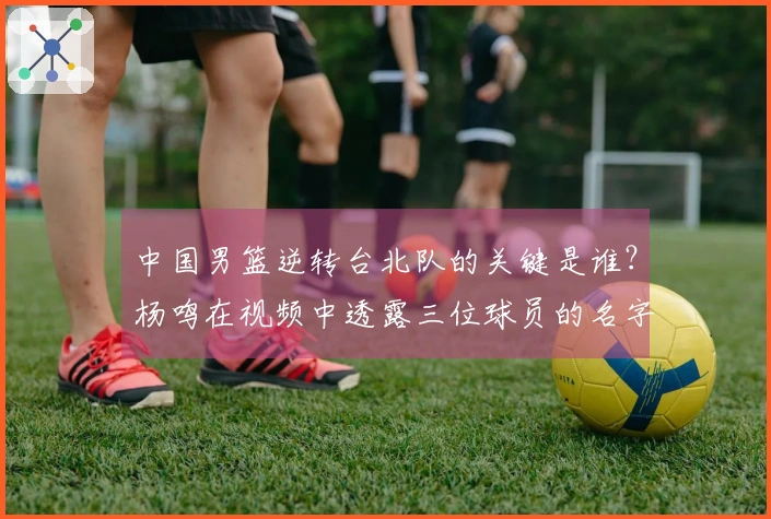 中国男篮逆转台北队的关键是谁？杨鸣在视频中透露三位球员的名字