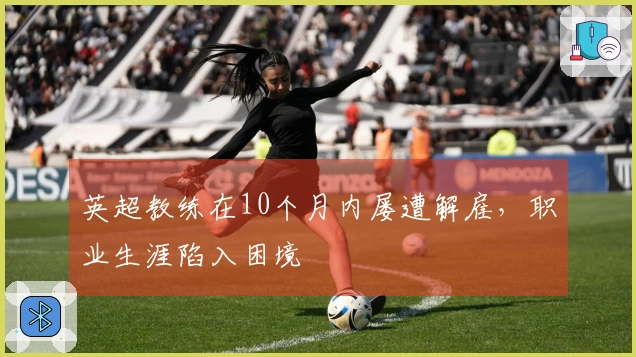 英超教练在10个月内屡遭解雇，职业生涯陷入困境